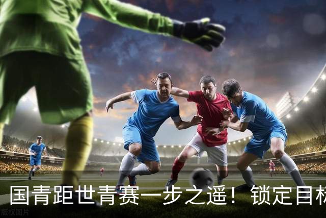 国青距世青赛一步之遥！锁定目标 破局之战！